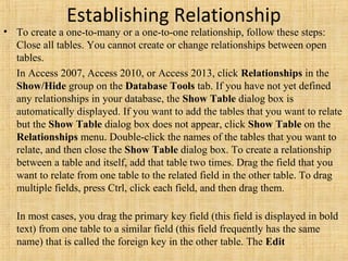 Establishing Relationship
• To create a one-to-many or a one-to-one relationship, follow these steps:
Close all tables. You cannot create or change relationships between open
tables.
In Access 2007, Access 2010, or Access 2013, click Relationships in the
Show/Hide group on the Database Tools tab. If you have not yet defined
any relationships in your database, the Show Table dialog box is
automatically displayed. If you want to add the tables that you want to relate
but the Show Table dialog box does not appear, click Show Table on the
Relationships menu. Double-click the names of the tables that you want to
relate, and then close the Show Table dialog box. To create a relationship
between a table and itself, add that table two times. Drag the field that you
want to relate from one table to the related field in the other table. To drag
multiple fields, press Ctrl, click each field, and then drag them.
In most cases, you drag the primary key field (this field is displayed in bold
text) from one table to a similar field (this field frequently has the same
name) that is called the foreign key in the other table. The Edit
 