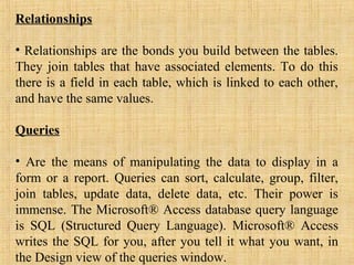 Relationships
• Relationships are the bonds you build between the tables.
They join tables that have associated elements. To do this
there is a field in each table, which is linked to each other,
and have the same values.
Queries
• Are the means of manipulating the data to display in a
form or a report. Queries can sort, calculate, group, filter,
join tables, update data, delete data, etc. Their power is
immense. The Microsoft® Access database query language
is SQL (Structured Query Language). Microsoft® Access
writes the SQL for you, after you tell it what you want, in
the Design view of the queries window.
 