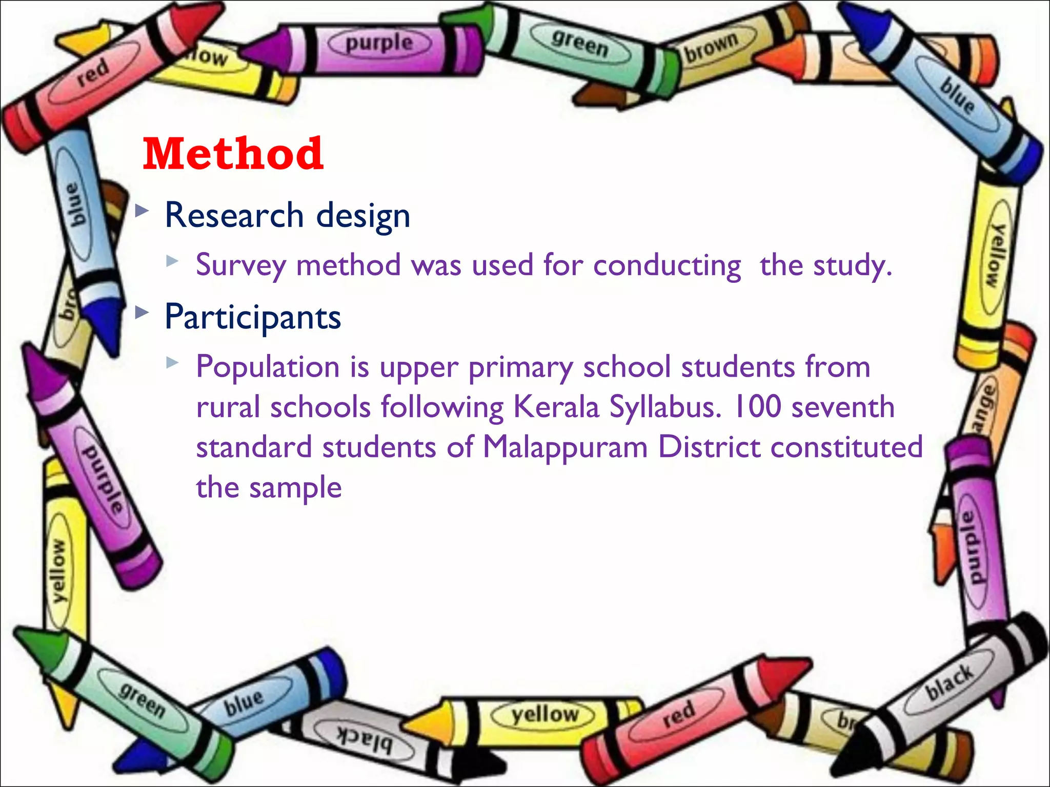 Method
 Research design
 Survey method was used for conducting the study.
 Participants
 Population is upper primary school students from
rural schools following Kerala Syllabus. 100 seventh
standard students of Malappuram District constituted
the sample
 