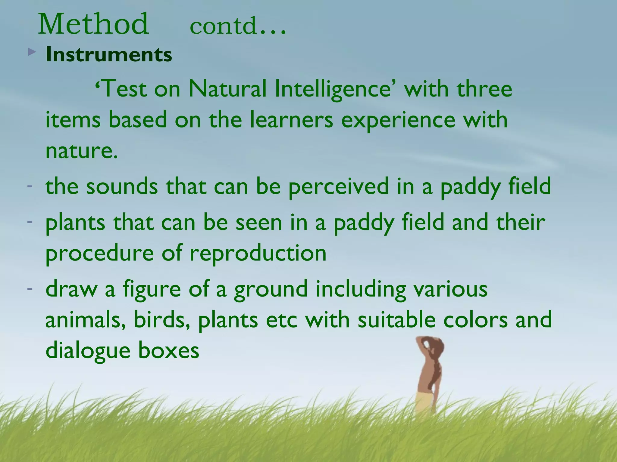 Method contd…
 Instruments
‘Test on Natural Intelligence’ with three
items based on the learners experience with
nature.
- the sounds that can be perceived in a paddy field
- plants that can be seen in a paddy field and their
procedure of reproduction
- draw a figure of a ground including various
animals, birds, plants etc with suitable colors and
dialogue boxes
 