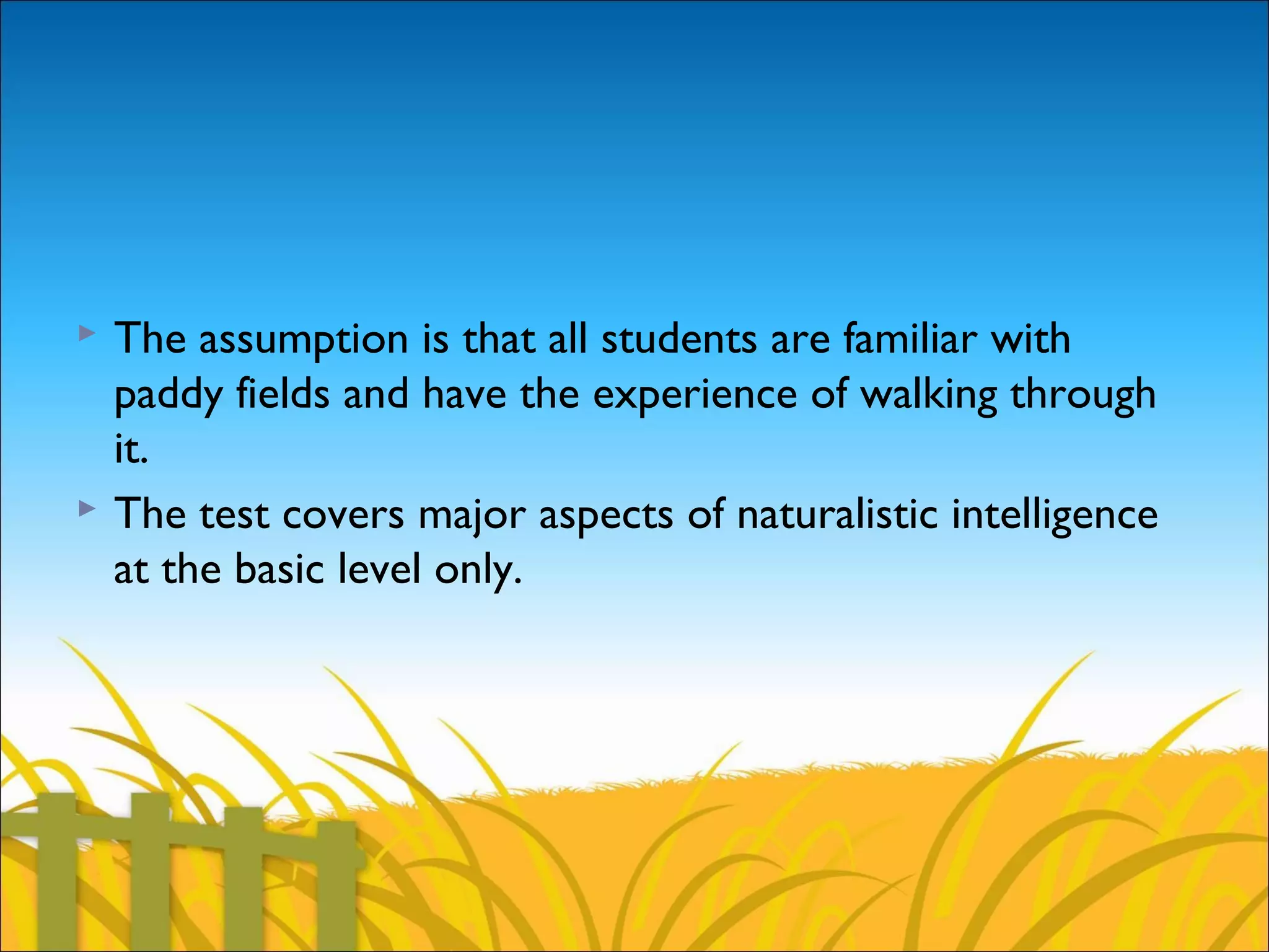  The assumption is that all students are familiar with
paddy fields and have the experience of walking through
it.
 The test covers major aspects of naturalistic intelligence
at the basic level only.
 