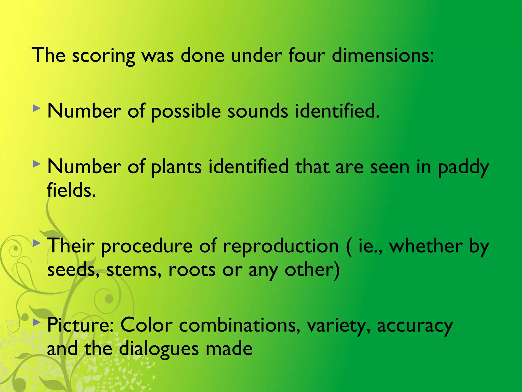 The scoring was done under four dimensions:
 Number of possible sounds identified.
 Number of plants identified that are seen in paddy
fields.
 Their procedure of reproduction ( ie., whether by
seeds, stems, roots or any other)
 Picture: Color combinations, variety, accuracy
and the dialogues made
 