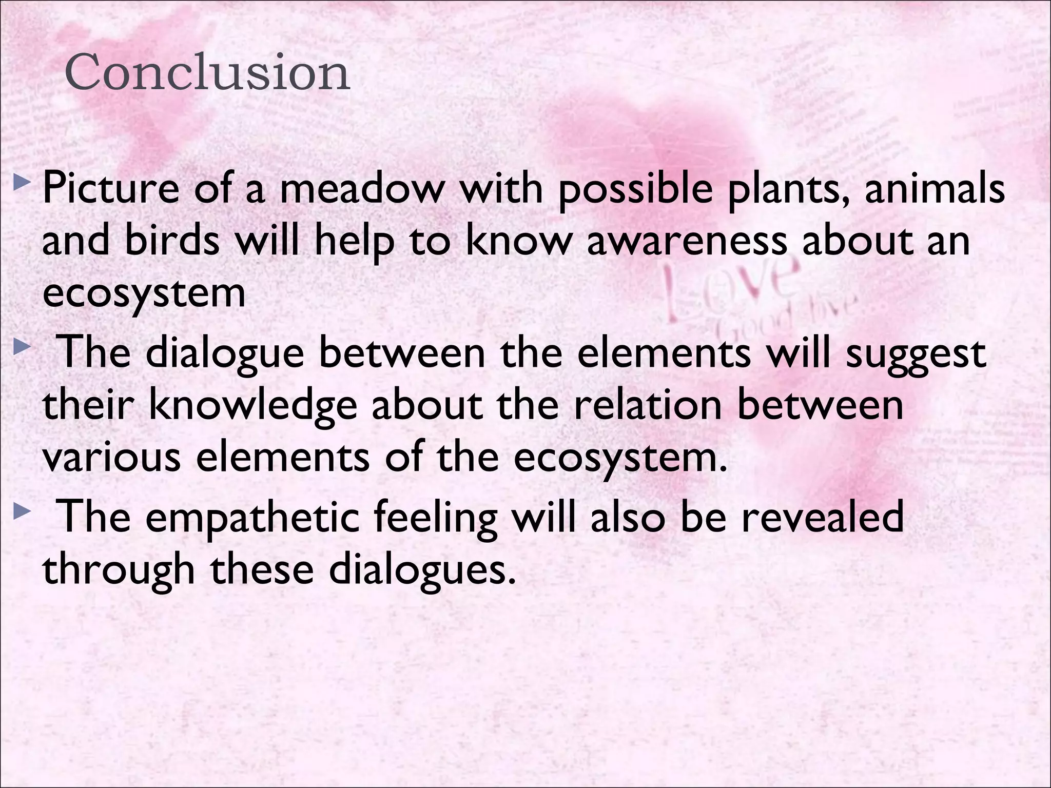 Conclusion
 Picture of a meadow with possible plants, animals
and birds will help to know awareness about an
ecosystem
 The dialogue between the elements will suggest
their knowledge about the relation between
various elements of the ecosystem.
 The empathetic feeling will also be revealed
through these dialogues.
 