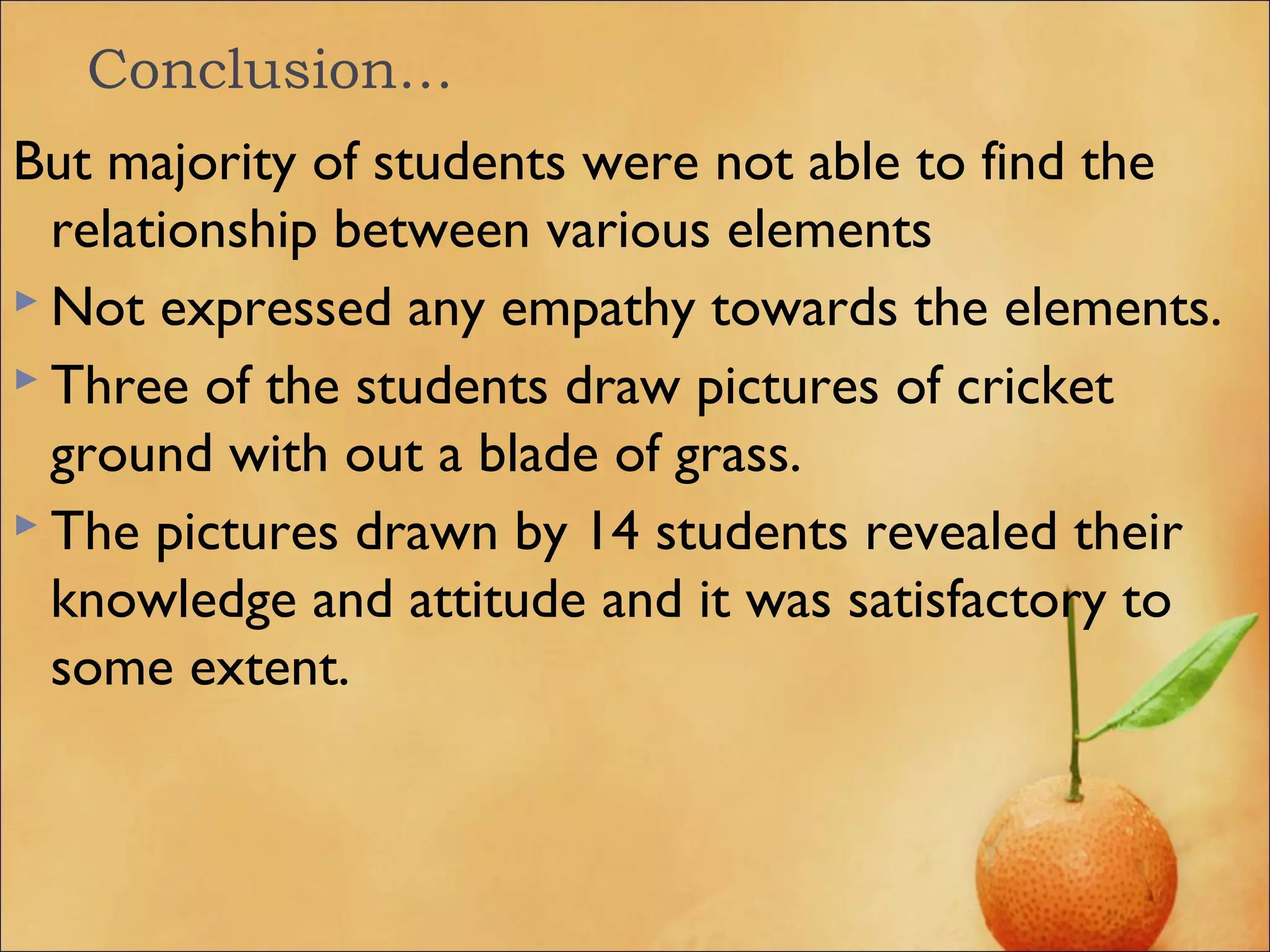 Conclusion…
But majority of students were not able to find the
relationship between various elements
 Not expressed any empathy towards the elements.
 Three of the students draw pictures of cricket
ground with out a blade of grass.
 The pictures drawn by 14 students revealed their
knowledge and attitude and it was satisfactory to
some extent.
 