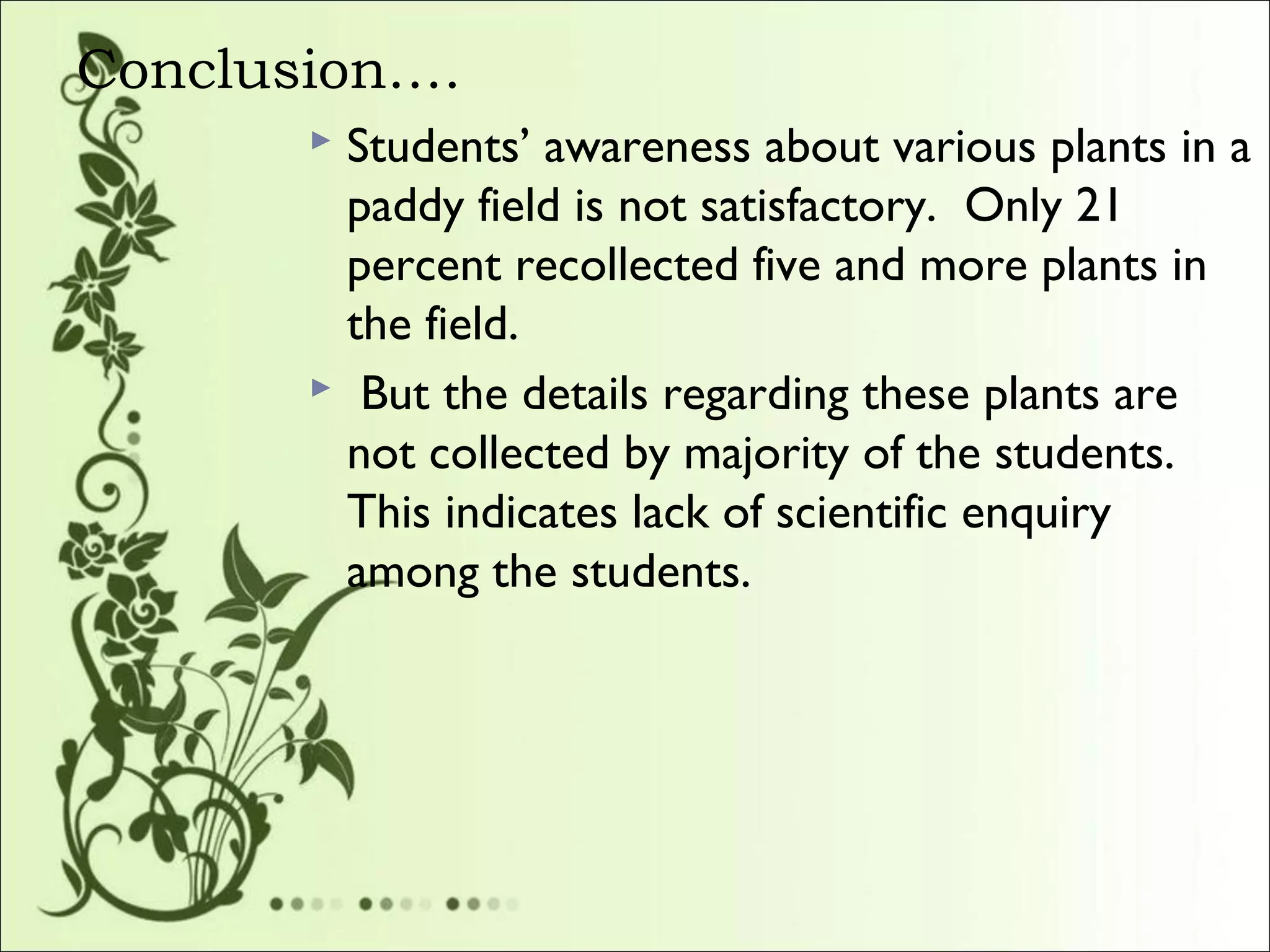 Conclusion….
 Students’ awareness about various plants in a
paddy field is not satisfactory. Only 21
percent recollected five and more plants in
the field.
 But the details regarding these plants are
not collected by majority of the students.
This indicates lack of scientific enquiry
among the students.
 