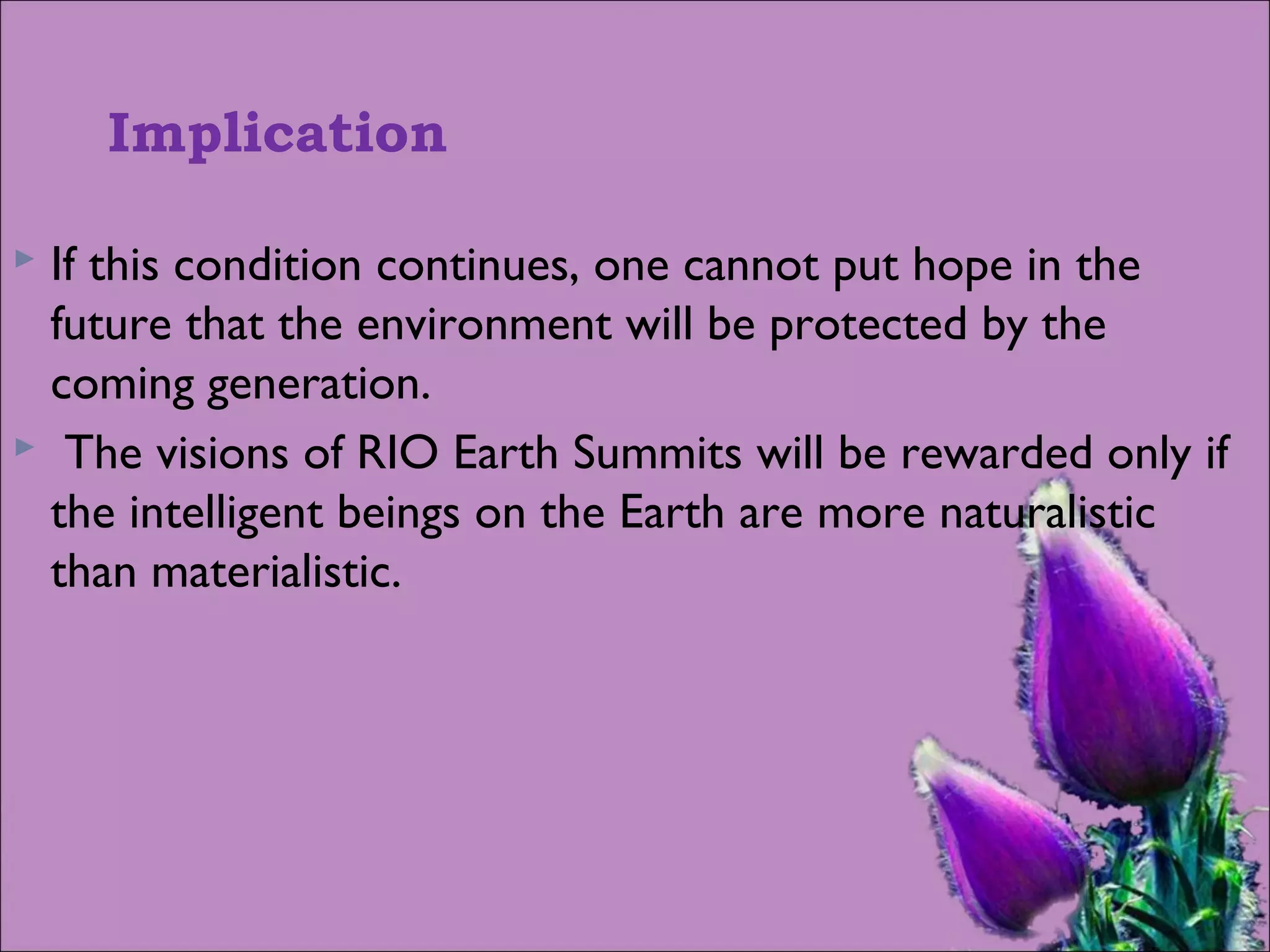 Implication
 If this condition continues, one cannot put hope in the
future that the environment will be protected by the
coming generation.
 The visions of RIO Earth Summits will be rewarded only if
the intelligent beings on the Earth are more naturalistic
than materialistic.
 