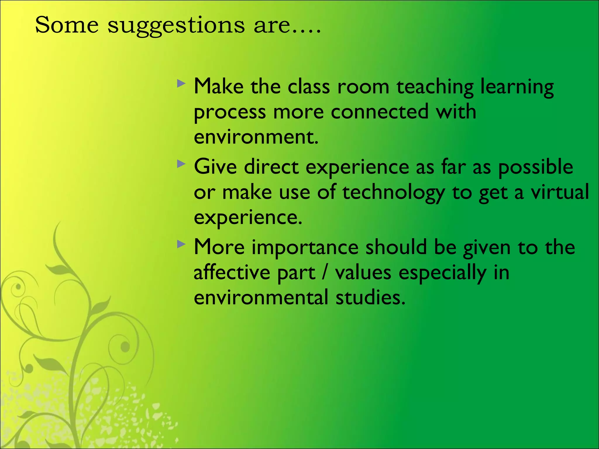 Some suggestions are….
 Make the class room teaching learning
process more connected with
environment.
 Give direct experience as far as possible
or make use of technology to get a virtual
experience.
 More importance should be given to the
affective part / values especially in
environmental studies.
 
