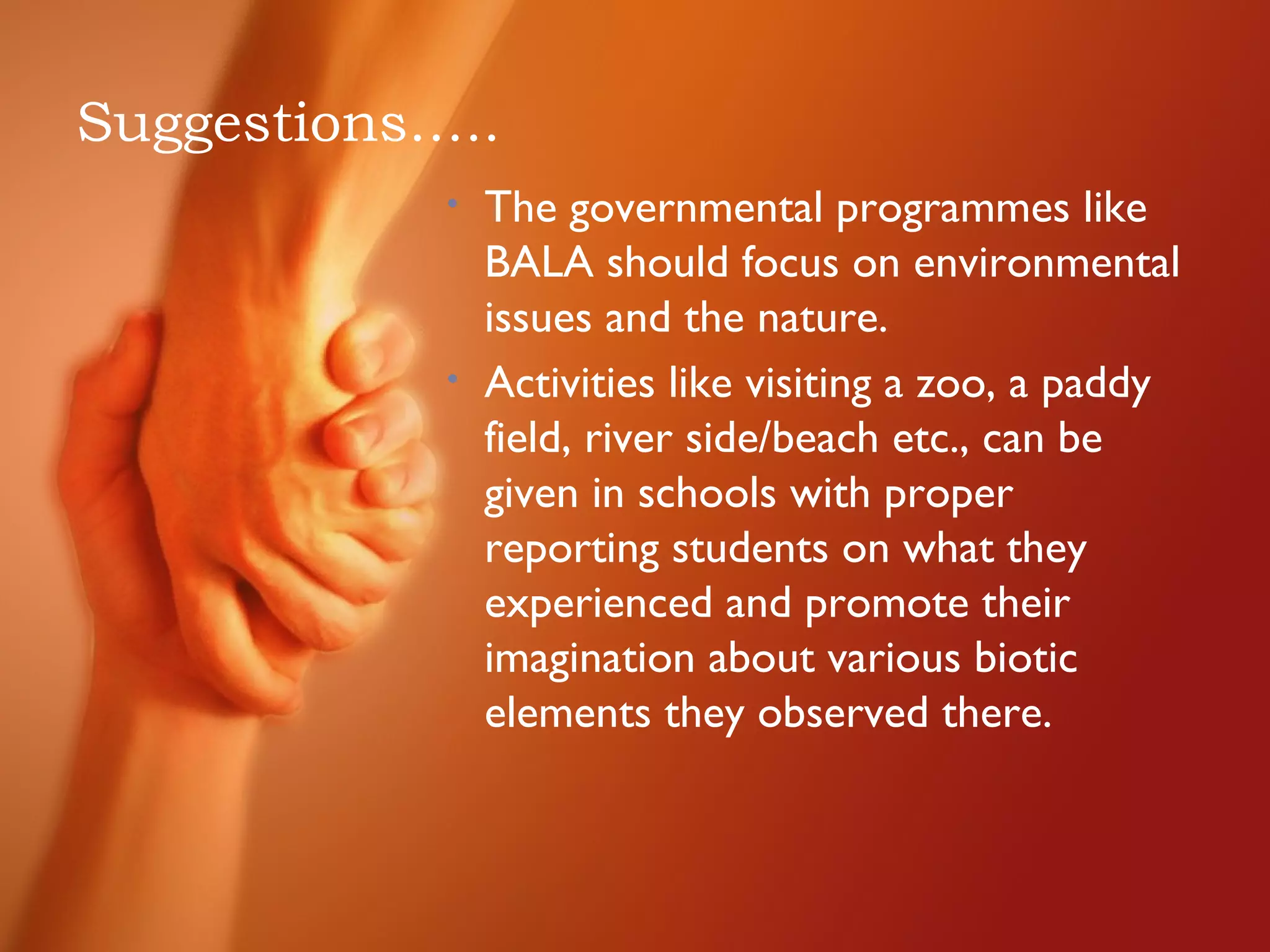 Suggestions…..
• The governmental programmes like
BALA should focus on environmental
issues and the nature.
• Activities like visiting a zoo, a paddy
field, river side/beach etc., can be
given in schools with proper
reporting students on what they
experienced and promote their
imagination about various biotic
elements they observed there.
 