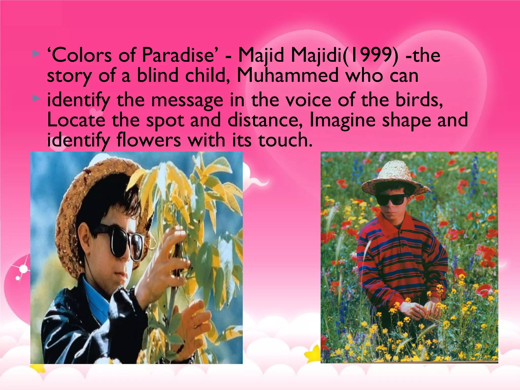  ‘Colors of Paradise’ - Majid Majidi(1999) -the
story of a blind child, Muhammed who can
 identify the message in the voice of the birds,
Locate the spot and distance, Imagine shape and
identify flowers with its touch.
 