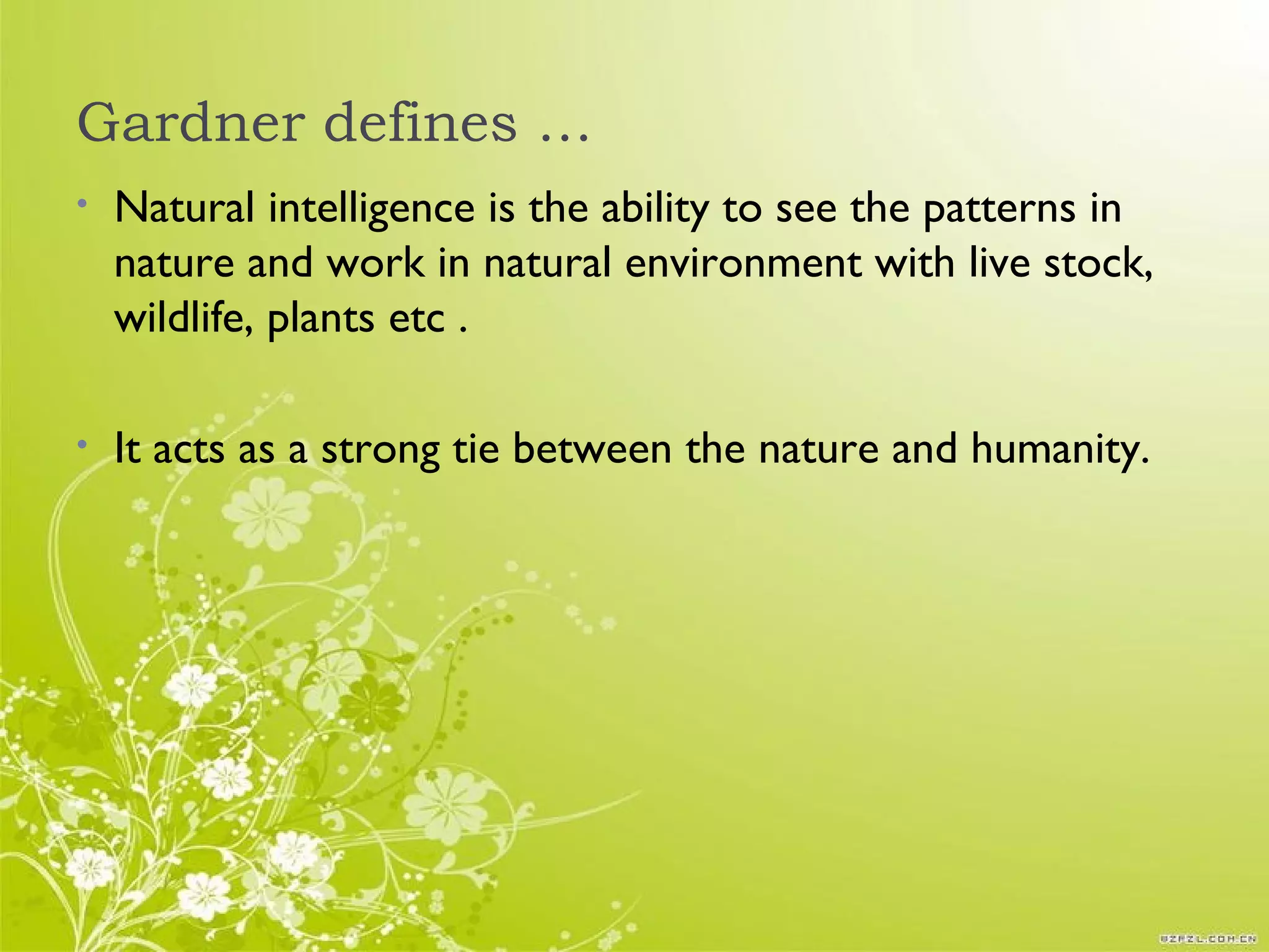 Gardner defines …
• Natural intelligence is the ability to see the patterns in
nature and work in natural environment with live stock,
wildlife, plants etc .
• It acts as a strong tie between the nature and humanity.
 