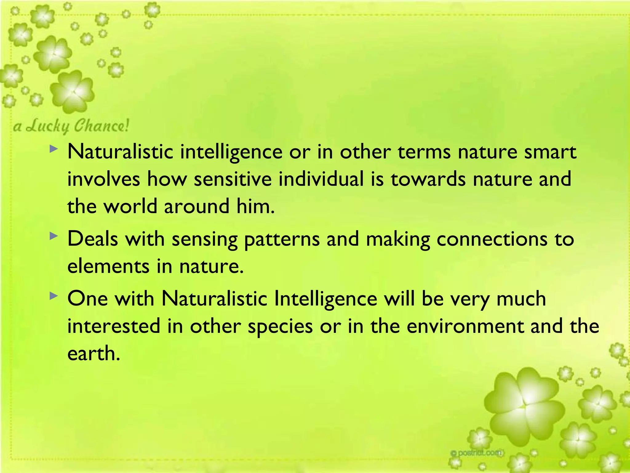  Naturalistic intelligence or in other terms nature smart
involves how sensitive individual is towards nature and
the world around him.
 Deals with sensing patterns and making connections to
elements in nature.
 One with Naturalistic Intelligence will be very much
interested in other species or in the environment and the
earth.
 