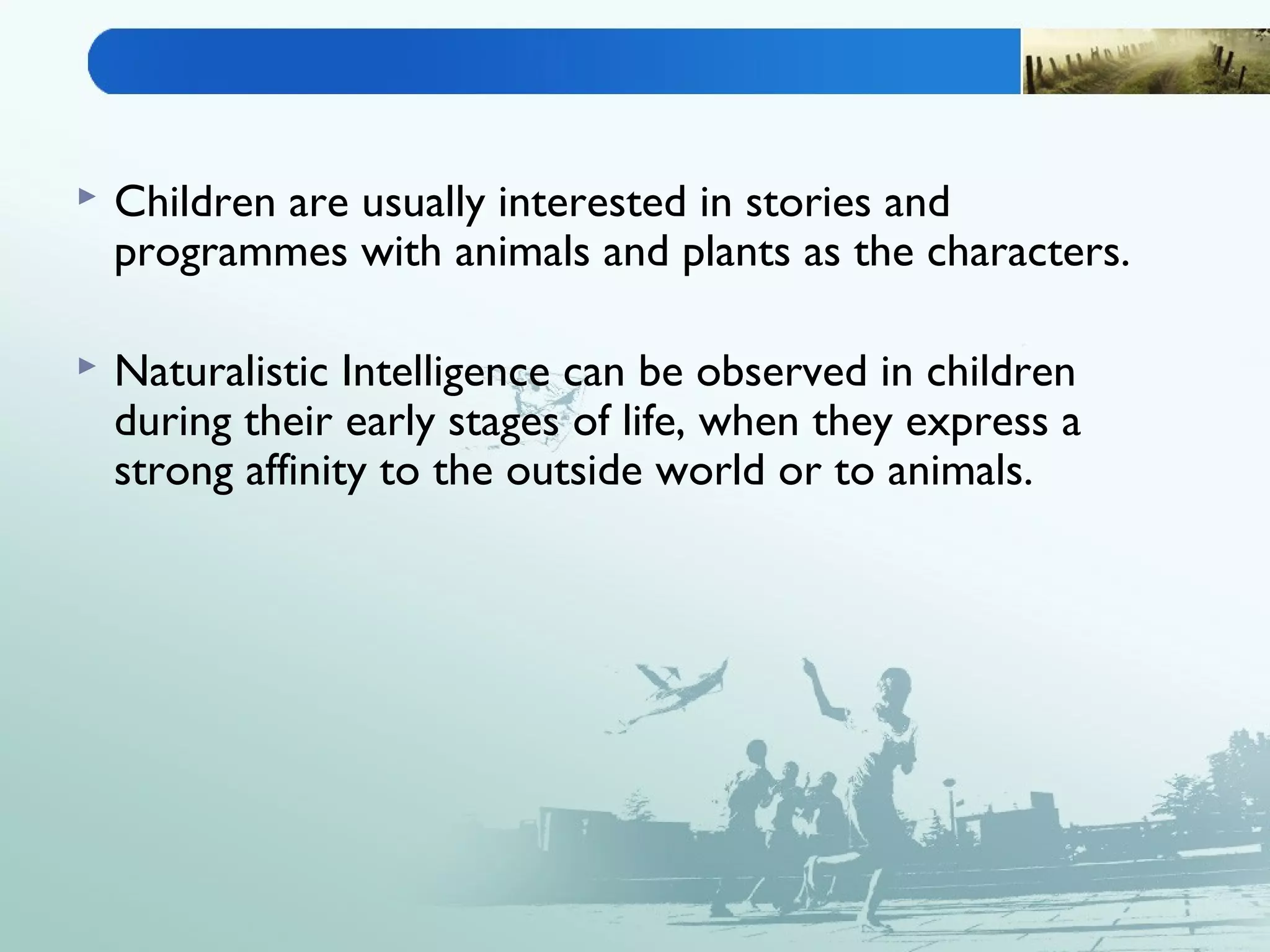  Children are usually interested in stories and
programmes with animals and plants as the characters.
 Naturalistic Intelligence can be observed in children
during their early stages of life, when they express a
strong affinity to the outside world or to animals.
 