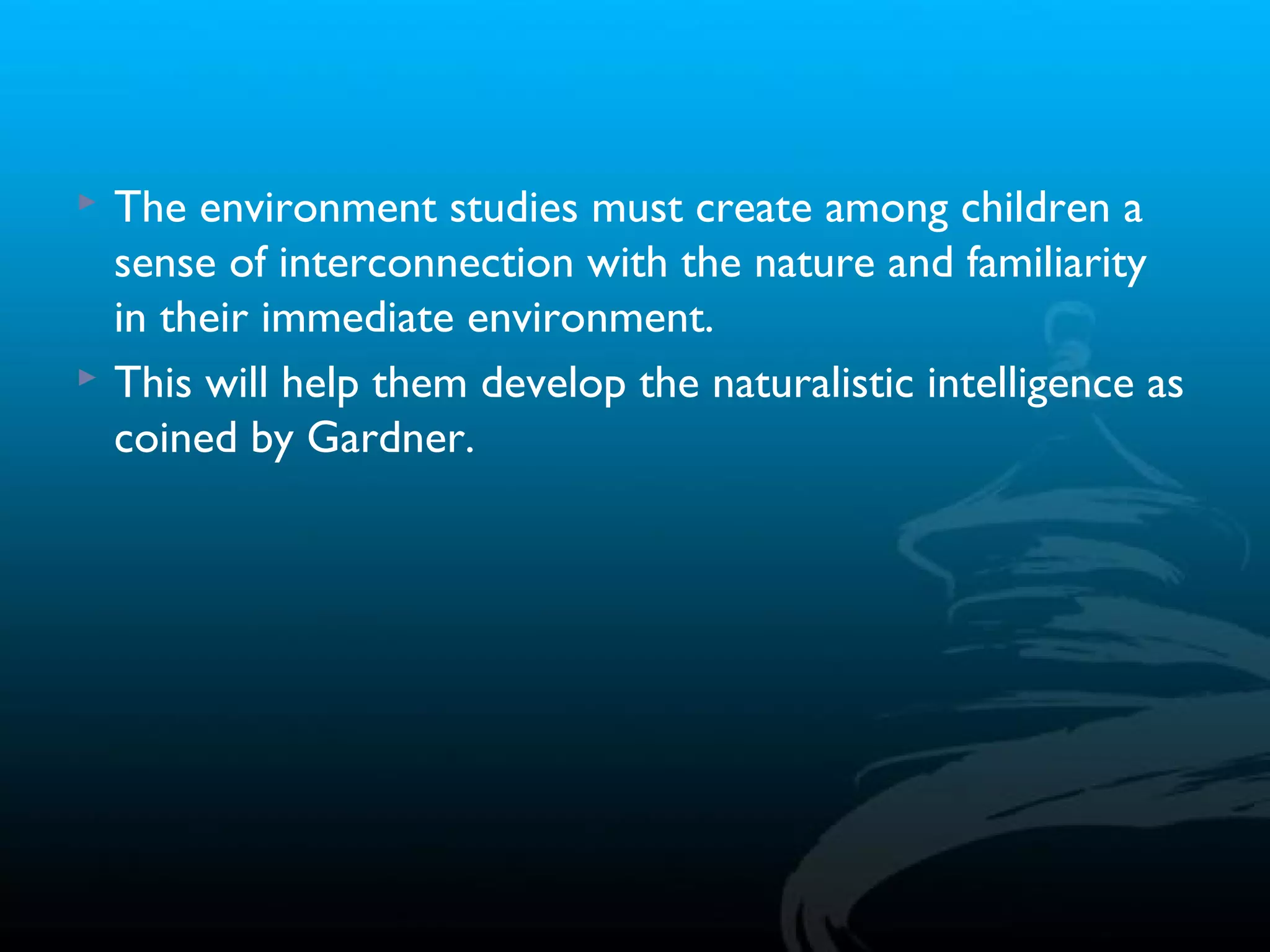  The environment studies must create among children a
sense of interconnection with the nature and familiarity
in their immediate environment.
 This will help them develop the naturalistic intelligence as
coined by Gardner.
 