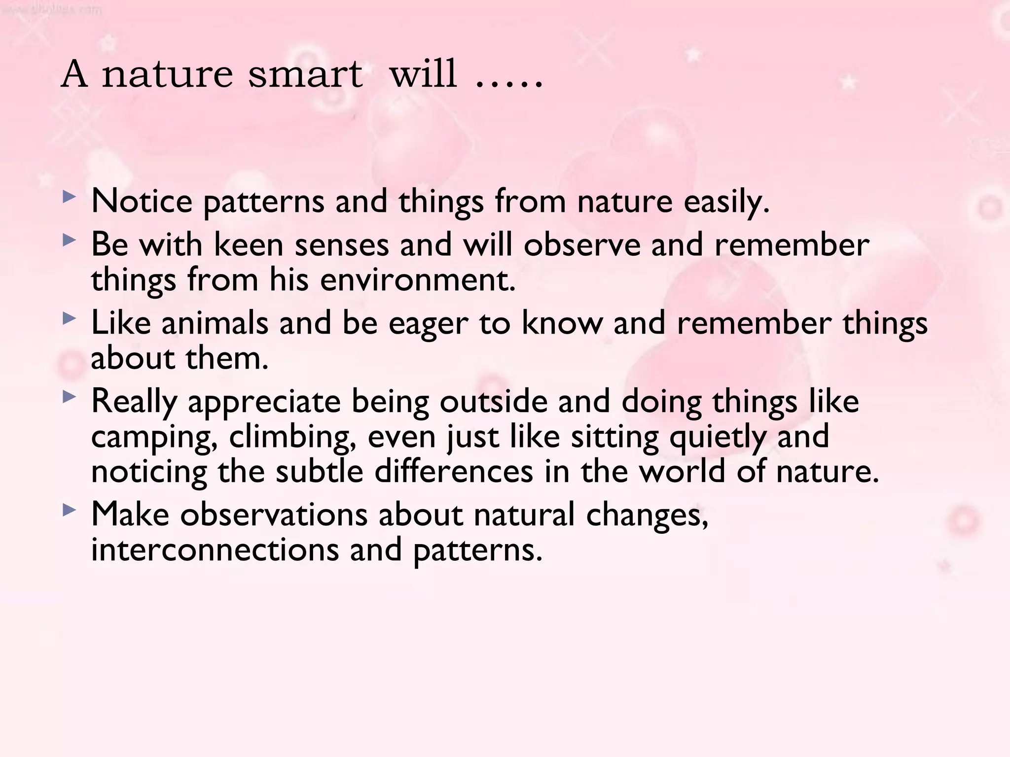 A nature smart will …..
 Notice patterns and things from nature easily.
 Be with keen senses and will observe and remember
things from his environment.
 Like animals and be eager to know and remember things
about them.
 Really appreciate being outside and doing things like
camping, climbing, even just like sitting quietly and
noticing the subtle differences in the world of nature.
 Make observations about natural changes,
interconnections and patterns.
 