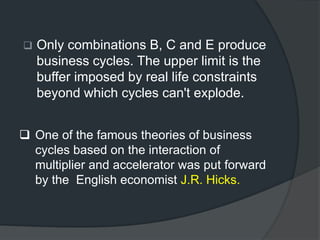 Only combinations B, C and E produce
business cycles. The upper limit is the
buffer imposed by real life constraints
beyond which cycles can't explode.
 One of the famous theories of business
cycles based on the interaction of
multiplier and accelerator was put forward
by the English economist J.R. Hicks.
 