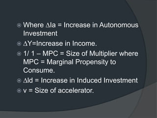  Where ∆Ia = Increase in Autonomous
Investment
 ∆Y=Increase in Income.
 1/ 1 – MPC = Size of Multiplier where
MPC = Marginal Propensity to
Consume.
 ∆ld = Increase in Induced Investment
 v = Size of accelerator.
 
