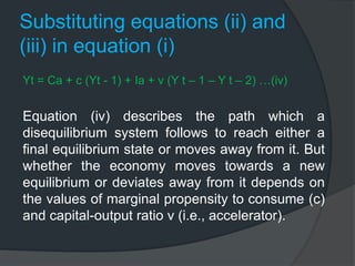 Substituting equations (ii) and
(iii) in equation (i)
Yt = Ca + c (Yt - 1) + Ia + v (Y t – 1 – Y t – 2) …(iv)
Equation (iv) describes the path which a
disequilibrium system follows to reach either a
final equilibrium state or moves away from it. But
whether the economy moves towards a new
equilibrium or deviates away from it depends on
the values of marginal propensity to consume (c)
and capital-output ratio v (i.e., accelerator).
 