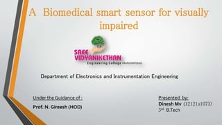 A Biomedical smart sensor for visually
impaired
Department of Electronics and Instrumentation Engineering
Under the Guidance of :
Prof. N. Gireesh (HOD)
Presented by:
Dinesh Mv (12121a1073)
3rd B.Tech
 