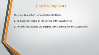 Cortical Implants
There are two options for cortical implantation:
1. To place the sensors on the surface of the visual cortex.
1. The other option is to use electrodes that extend into the visual cortex.
 