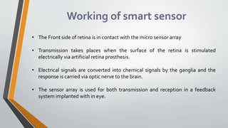 Working of smart sensor
• The Front side of retina is in contact with the micro sensor array
• Transmission takes places when the surface of the retina is stimulated
electrically via artificial retina prosthesis.
• Electrical signals are converted into chemical signals by the ganglia and the
response is carried via optic nerve to the brain.
• The sensor array is used for both transmission and reception in a feedback
system implanted with in eye.
 