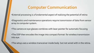 Computer Communication
•External processing is a fundamental aspect of realizing the potential of retina
•Diagnostics and maintenance operations require transmission of data from sensor
array to computer system.
•The camera on eye glasses combines with laser pointer for automatic focusing
•The DSP then encodes the image into compact format for wireless transmission
into eye.
•The setup uses a wireless transceiver inside body but not wired with in the retina.
 