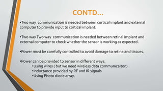 CONTD…
•Two way communication is needed between cortical implant and external
computer to provide input to cortical implant.
•Two wayTwo way communication is needed between retinal implant and
external computer to check whether the sensor is working as expected.
•Power must be carefully controlled to avoid damage to retina and tissues.
•Power can be provided to sensor in different ways.
•Using wires ( but we need wireless data communicaiton)
•Inductance provided by RF and IR signals
•Using Photo diode array.
 