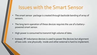Issues with the Smart Sensor
• The smart sensor package is created through backside bonding of array of
sensors.
• The long term operation of these devices requires the use of a battery-
powered smart sensor.
• High power is consumed to transmit high volume of data.
• Instead, RF inductance devices is used to power the devices but alignment
of two coils- one physically inside and other external is hard to implement.
 