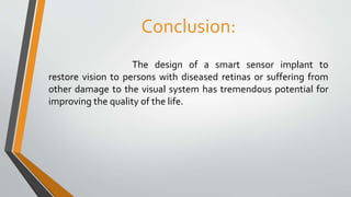 Conclusion:
The design of a smart sensor implant to
restore vision to persons with diseased retinas or suffering from
other damage to the visual system has tremendous potential for
improving the quality of the life.
 