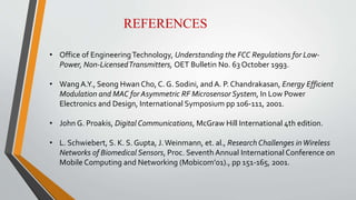 REFERENCES
• Office of EngineeringTechnology, Understanding the FCC Regulations for Low-
Power, Non-LicensedTransmitters, OET Bulletin No. 63 October 1993.
• Wang A.Y., Seong Hwan Cho, C. G. Sodini, and A. P. Chandrakasan, Energy Efficient
Modulation and MAC for Asymmetric RF Microsensor System, In Low Power
Electronics and Design, International Symposium pp 106-111, 2001.
• John G. Proakis, Digital Communications, McGraw Hill International 4th edition.
• L. Schwiebert, S. K. S. Gupta, J.Weinmann, et. al., Research Challenges inWireless
Networks of Biomedical Sensors, Proc. Seventh Annual International Conference on
Mobile Computing and Networking (Mobicom’01)., pp 151-165, 2001.
 