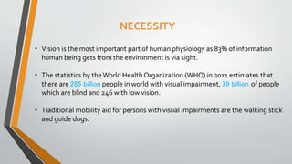 NECESSITY
• Vision is the most important part of human physiology as 83% of information
human being gets from the environment is via sight.
• The statistics by theWorld Health Organization (WHO) in 2011 estimates that
there are 285 billion people in world with visual impairment, 39 billion of people
which are blind and 246 with low vision.
• Traditional mobility aid for persons with visual impairments are the walking stick
and guide dogs.
 