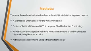 Methods:
There are Several methods which enhance the visibility in blind or impaired persons
 A Biomedical Smart Sensor for theVisually Impaired
 Fusion of ArtificialVision and GPS to Improve Blind Pedestrian Positioning.
 An ArtificialVision Approach For Blind Human in Emerging Scenario of Neural
Network Using Neurons activity.
 Artificial guidance systems using ultrasonic technology.
 