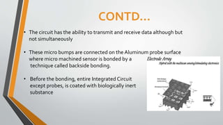 CONTD…
• The circuit has the ability to transmit and receive data although but
not simultaneously
• These micro bumps are connected on the Aluminum probe surface
where micro machined sensor is bonded by a
technique called backside bonding.
• Before the bonding, entire Integrated Circuit
except probes, is coated with biologically inert
substance
 
