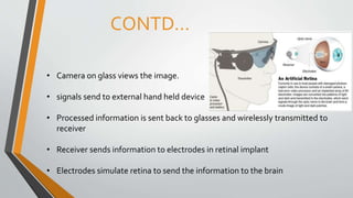 CONTD…
• Camera on glass views the image.
• signals send to external hand held device
• Processed information is sent back to glasses and wirelessly transmitted to
receiver
• Receiver sends information to electrodes in retinal implant
• Electrodes simulate retina to send the information to the brain
 