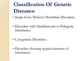 Classification Of Genetic
Diseases:
 Single Gene Defects/Mendelian Disorders.
 Disorders with Multifactorial or Polygenic
inheritance.
 Cytogenetic Disorders.
 Disorders showing atypical patterns of
inheritance.
 