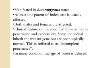 •Manifested in heterozygous states
•At least one parent of index case is usually
affected
•Both males and females are affected.
•Clinical feature can be modified by variation in
penetrance and expressivity. Some individual
inherit the mutant gene but are phenotpically
normal. This is reffered to as “incomplete
penetrance”.
•In many condition the age of onset is delayed.
 