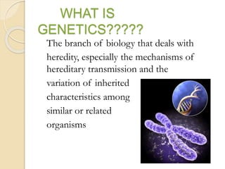 WHAT IS
GENETICS?????
The branch of biology that deals with
heredity, especially the mechanisms of
hereditary transmission and the
variation of inherited
characteristics among
similar or related
organisms
 