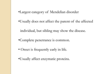 •Largest category of Mendelian disorder
•Usually does not affect the parent of the affected
individual, but sibling may show the disease.
•Complete penetrance is common.
• Onset is frequently early in life.
•Usually affect enzymatic proteins.
 