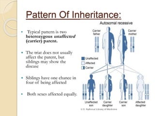 Pattern Of Inheritance:
 Typical pattern is two
heterozygous unaffected
(carrier) parent.
 The triat does not usually
affect the parent, but
siblings may show the
disease
 Siblings have one chance in
four of being affected
 Both sexes affected equally.
 