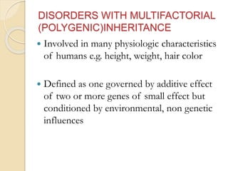 DISORDERS WITH MULTIFACTORIAL
(POLYGENIC)INHERITANCE
 Involved in many physiologic characteristics
of humans e.g. height, weight, hair color
 Defined as one governed by additive effect
of two or more genes of small effect but
conditioned by environmental, non genetic
influences
 