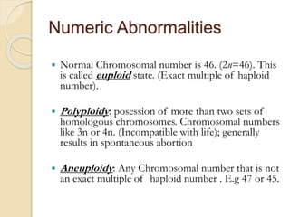 Numeric Abnormalities
 Normal Chromosomal number is 46. (2n=46). This
is called euploid state. (Exact multiple of haploid
number).
 Polyploidy: posession of more than two sets of
homologous chromosomes. Chromosomal numbers
like 3n or 4n. (Incompatible with life); generally
results in spontaneous abortion
 Aneuploidy: Any Chromosomal number that is not
an exact multiple of haploid number . E.g 47 or 45.
 