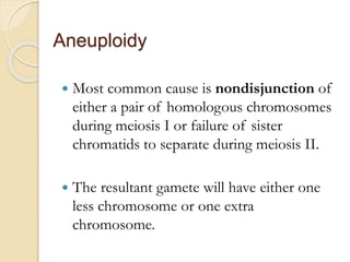 Aneuploidy
 Most common cause is nondisjunction of
either a pair of homologous chromosomes
during meiosis I or failure of sister
chromatids to separate during meiosis II.
 The resultant gamete will have either one
less chromosome or one extra
chromosome.
 