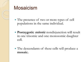 Mosaicism
 The presence of two or more types of cell
populations in the same individual.
 Postzygotic mitotic nondisjunction will result
in one trisomic and one monosomic daughter
cell.
 The descendants of these cells will produce a
mosaic.
 