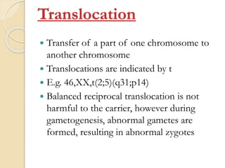 Translocation
 Transfer of a part of one chromosome to
another chromosome
 Translocations are indicated by t
 E.g. 46,XX,t(2;5)(q31;p14)
 Balanced reciprocal translocation is not
harmful to the carrier, however during
gametogenesis, abnormal gametes are
formed, resulting in abnormal zygotes
 