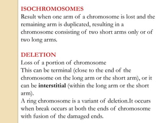 ISOCHROMOSOMES
Result when one arm of a chromosome is lost and the
remaining arm is duplicated, resulting in a
chromosome consisting of two short arms only or of
two long arms.
DELETION
Loss of a portion of chromosome
This can be terminal (close to the end of the
chromosome on the long arm or the short arm), or it
can be interstitial (within the long arm or the short
arm).
A ring chromosome is a variant of deletion.It occurs
when break occurs at both the ends of chromosome
with fusion of the damaged ends.
 
