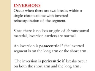 INVERSIONS
Occur when there are two breaks within a
single chromosome with inverted
reincorporation of the segment.
Since there is no loss or gain of chromosomal
material, inversion carriers are normal.
An inversion is paracentric if the inverted
segment is on the long arm or the short arm .
The inversion is pericentric if breaks occur
on both the short arm and the long arm .
 