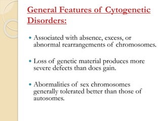 General Features of Cytogenetic
Disorders:
 Associated with absence, excess, or
abnormal rearrangements of chromosomes.
 Loss of genetic material produces more
severe defects than does gain.
 Abormalities of sex chromosomes
generally tolerated better than those of
autosomes.
 