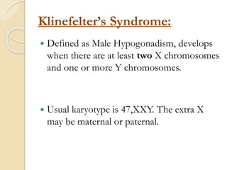 Klinefelter’s Syndrome:
 Defined as Male Hypogonadism, develops
when there are at least two X chromosomes
and one or more Y chromosomes.
 Usual karyotype is 47,XXY. The extra X
may be maternal or paternal.
 