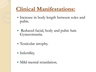 Clinical Manifestations:
 Increase in body length between soles and
pubis.
 Reduced facial, body and pubic hair.
Gynecomastia.
 Testicular atrophy.
 Infertility.
 Mild mental retardation.
 