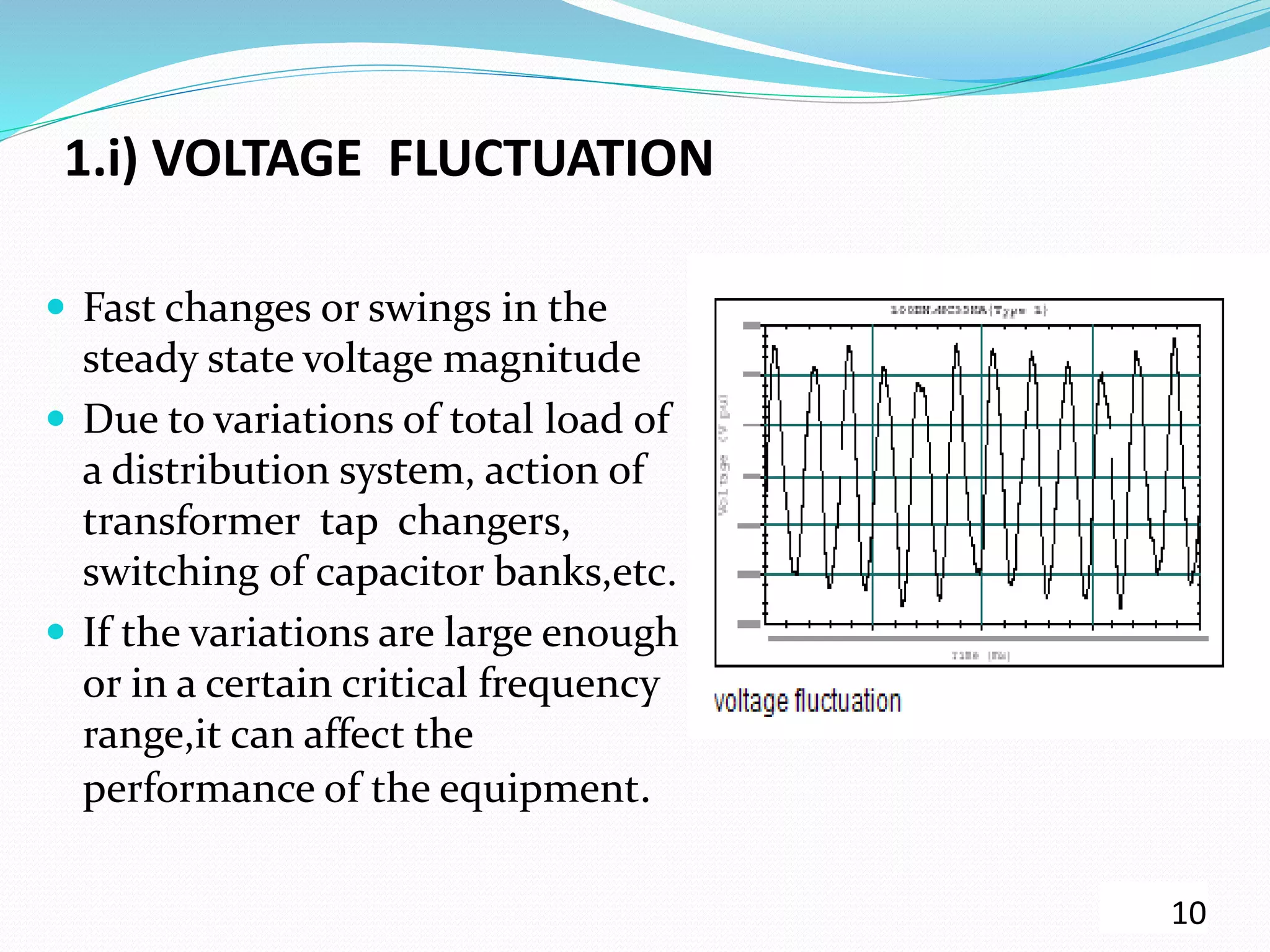 1.i) VOLTAGE FLUCTUATION
 Fast changes or swings in the
steady state voltage magnitude
 Due to variations of total load of
a distribution system, action of
transformer tap changers,
switching of capacitor banks,etc.
 If the variations are large enough
or in a certain critical frequency
range,it can affect the
performance of the equipment.
10
 