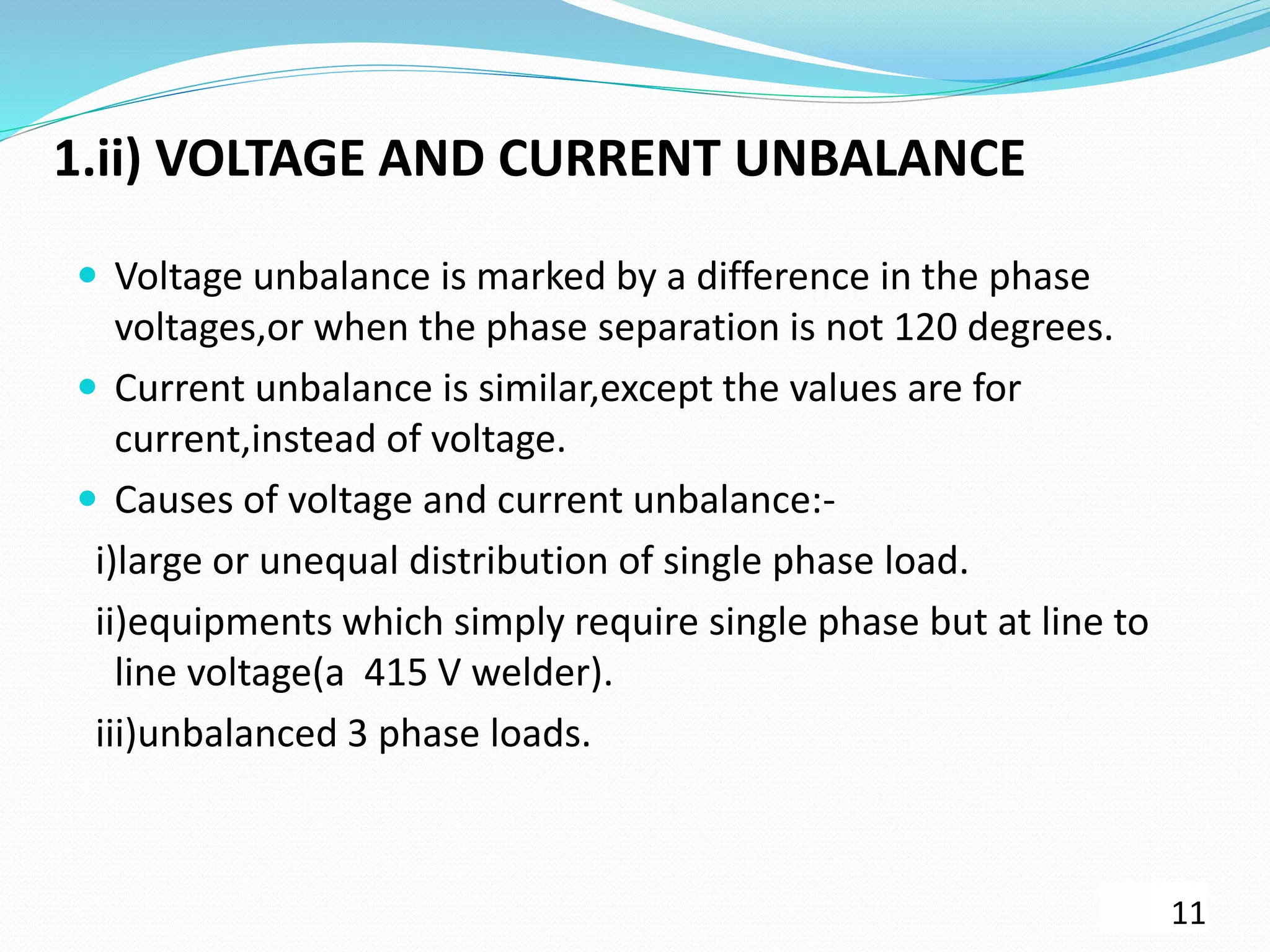 1.ii) VOLTAGE AND CURRENT UNBALANCE
 Voltage unbalance is marked by a difference in the phase
voltages,or when the phase separation is not 120 degrees.
 Current unbalance is similar,except the values are for
current,instead of voltage.
 Causes of voltage and current unbalance:-
i)large or unequal distribution of single phase load.
ii)equipments which simply require single phase but at line to
line voltage(a 415 V welder).
iii)unbalanced 3 phase loads.
11
 